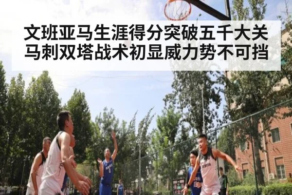 文班亚马生涯得分突破五千大关马刺双塔战术初显威力势不可挡